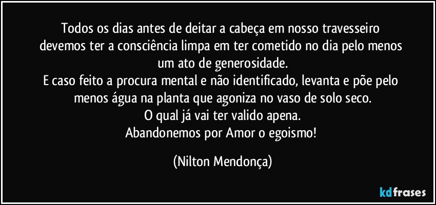 Todos os dias antes de deitar a cabeça em nosso travesseiro devemos ter a consciência limpa em ter cometido no dia pelo menos um ato de generosidade.
E caso feito a procura mental e não identificado, levanta e põe pelo menos água na planta que agoniza no vaso de solo seco.
O qual já vai ter valido apena.
Abandonemos por Amor o egoismo! (Nilton Mendonça)