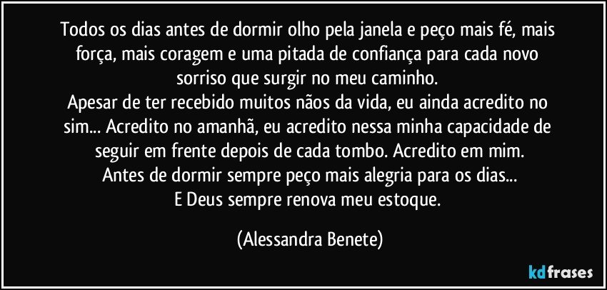 Todos os dias antes de dormir olho pela janela e peço mais fé, mais força, mais coragem e uma pitada de confiança para cada novo sorriso que surgir no meu caminho. 
Apesar de ter recebido muitos nãos da vida, eu ainda acredito no sim... Acredito no amanhã, eu acredito nessa minha capacidade de seguir em frente depois de cada tombo. Acredito em mim.
Antes de dormir sempre peço mais alegria para os dias...
E Deus sempre renova meu estoque. (Alessandra Benete)