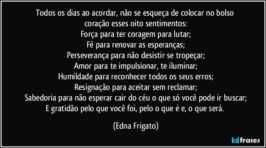 Todos os dias ao acordar, não se esqueça de colocar no bolso coração esses oito sentimentos:
Força para ter coragem para lutar;
Fé para renovar as esperanças;
Perseverança para não desistir se tropeçar;
Amor para te impulsionar, te iluminar;
Humildade para reconhecer todos os seus erros;
Resignação para aceitar sem reclamar;
Sabedoria para não esperar cair do céu o que só você pode ir buscar;
E gratidão pelo que você foi, pelo o que é e, o que será. (Edna Frigato)