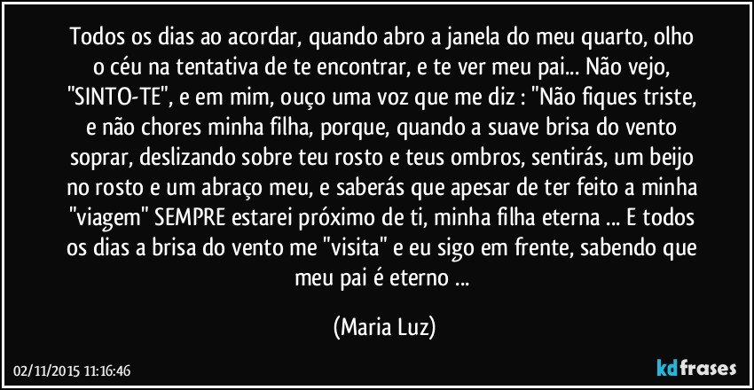 Todos os dias ao acordar, quando abro a janela do meu quarto, olho o céu na tentativa de te encontrar, e te ver meu pai... Não vejo, "SINTO-TE", e em mim, ouço uma voz que me diz : "Não fiques triste, e não chores minha filha, porque, quando a suave brisa do vento  soprar, deslizando sobre teu rosto e teus ombros, sentirás, um beijo no rosto e um abraço meu, e saberás que apesar de ter feito a minha "viagem" SEMPRE estarei próximo de ti, minha filha eterna ... E todos os dias a brisa do vento me "visita" e eu sigo em frente, sabendo que meu pai é eterno ... (Maria Luz)