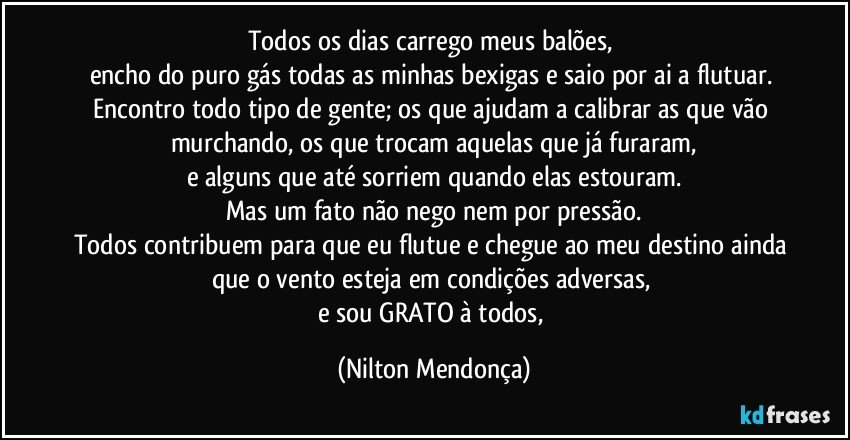 Todos os dias carrego meus balões, 
encho do puro gás todas as minhas bexigas e saio  por ai a flutuar. 
Encontro todo tipo de gente; os que ajudam a calibrar as que vão murchando, os que trocam aquelas que já furaram,
e alguns que até sorriem quando elas estouram.
Mas um fato não nego nem por pressão.
Todos contribuem para que eu flutue e chegue ao meu destino ainda que o vento esteja em condições adversas, 
e sou GRATO à todos, (Nilton Mendonça)