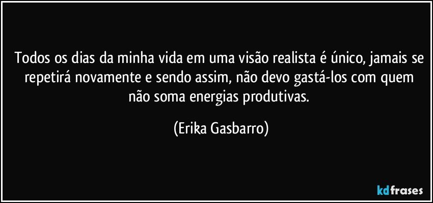 Todos os dias da minha vida em uma visão realista é único, jamais se repetirá novamente e sendo assim, não devo gastá-los com quem não soma energias produtivas. (Erika Gasbarro)