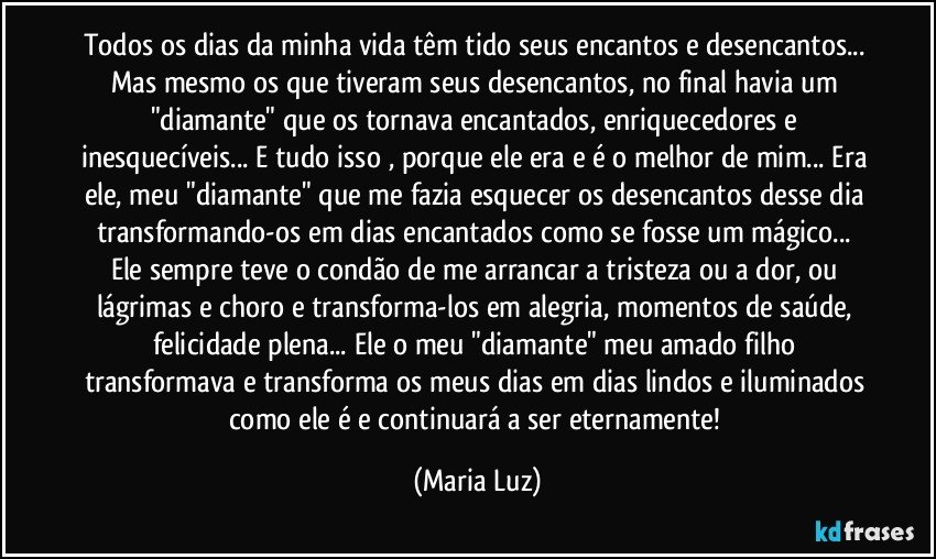 Todos os dias da minha vida têm tido seus encantos e desencantos... Mas mesmo os que tiveram seus desencantos, no final havia um "diamante" que os tornava encantados, enriquecedores e inesquecíveis... E tudo isso , porque ele era e é o melhor de mim... Era ele, meu "diamante" que me fazia esquecer os desencantos desse dia transformando-os em dias encantados como se fosse um mágico... Ele sempre teve o condão de me arrancar a tristeza ou a dor, ou lágrimas e choro e transforma-los em alegria, momentos de saúde, felicidade plena... Ele o meu "diamante" meu amado filho transformava e transforma os meus dias em dias lindos e iluminados como  ele é e continuará a ser eternamente! (Maria Luz)