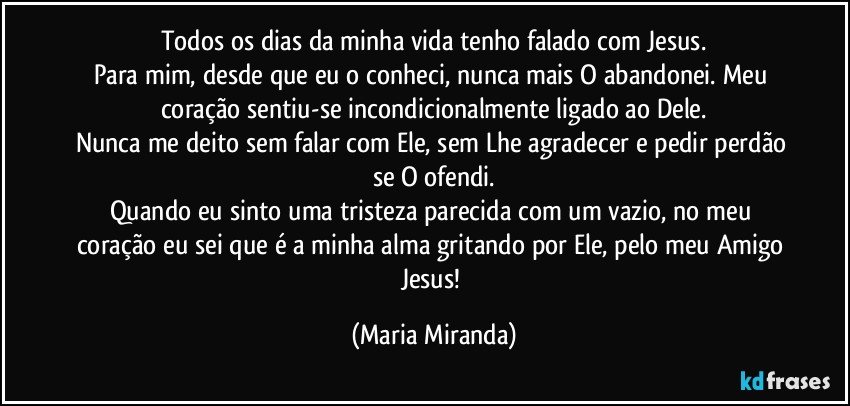 Todos os dias da minha vida tenho falado com Jesus.
Para mim, desde que eu o conheci, nunca mais O abandonei. Meu coração sentiu-se incondicionalmente ligado ao Dele.
Nunca me deito sem falar com Ele, sem Lhe agradecer e pedir perdão se O ofendi.
Quando eu sinto uma tristeza parecida com um vazio, no meu coração eu sei que é a minha alma gritando por Ele, pelo meu Amigo Jesus! (Maria Miranda)