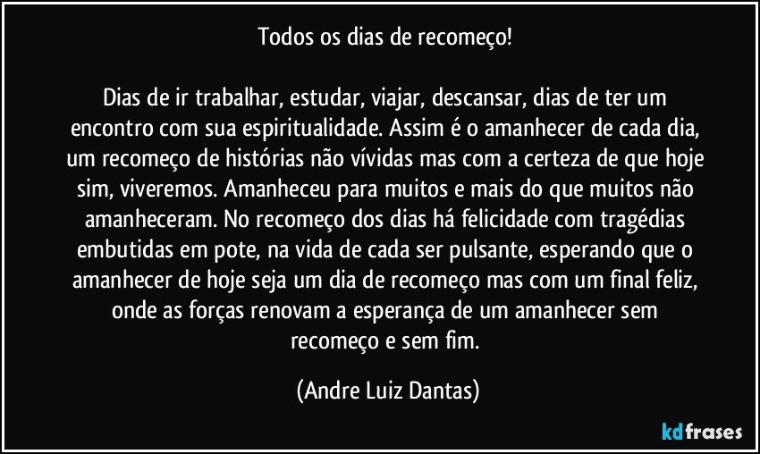 Todos os dias de recomeço! 

Dias de ir trabalhar, estudar, viajar, descansar, dias de ter um encontro com sua espiritualidade. Assim é o amanhecer de cada dia, um recomeço de histórias não vívidas mas com a certeza de que hoje sim, viveremos. Amanheceu para muitos e mais do que muitos não amanheceram. No recomeço dos dias há felicidade com tragédias embutidas em pote, na vida de cada ser pulsante, esperando que o amanhecer de hoje seja um dia de recomeço mas com um final feliz, onde as forças renovam a esperança de um amanhecer sem recomeço e sem fim. (Andre Luiz Dantas)