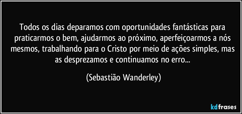 Todos os dias deparamos com oportunidades fantásticas para praticarmos o bem, ajudarmos ao próximo, aperfeiçoarmos a nós mesmos, trabalhando para o Cristo por meio de ações simples, mas as desprezamos e continuamos no erro... (Sebastião Wanderley)