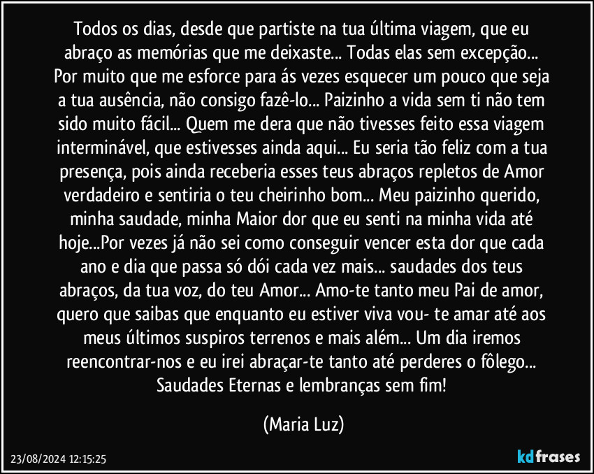 Todos os dias, desde que partiste na tua última viagem, que eu abraço as memórias que me deixaste... Todas elas sem excepção... Por muito que me esforce para ás vezes esquecer um pouco que seja a tua ausência, não consigo fazê-lo... Paizinho a vida sem ti não tem sido muito fácil... Quem me dera que não tivesses feito essa viagem interminável, que estivesses ainda aqui... Eu seria tão feliz com a tua presença, pois ainda receberia esses teus abraços repletos de Amor verdadeiro e sentiria o teu cheirinho bom... Meu paizinho querido, minha saudade, minha Maior dor que eu senti na minha vida até hoje...Por vezes já não sei como conseguir vencer esta dor que cada ano e dia que passa só dói cada vez mais... saudades dos teus abraços, da tua voz, do teu Amor... Amo-te tanto meu Pai de amor, quero que saibas que enquanto eu estiver viva vou- te amar até aos meus últimos suspiros terrenos e mais além... Um dia iremos reencontrar-nos e eu irei abraçar-te tanto até perderes o fôlego... Saudades Eternas e lembranças sem fim! (Maria Luz)