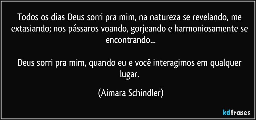 Todos os dias Deus sorri pra mim, na natureza se revelando, me extasiando; nos pássaros voando, gorjeando e harmoniosamente se encontrando...

Deus sorri pra mim, quando eu e você interagimos em qualquer lugar. (Aimara Schindler)