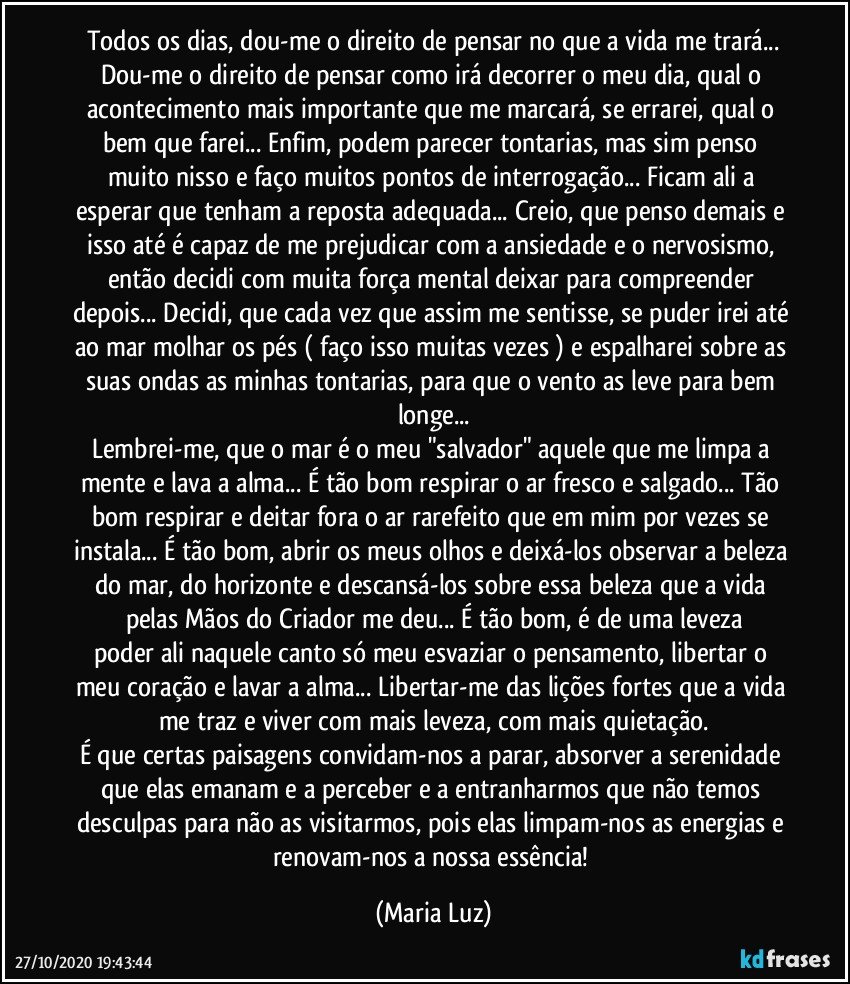 Todos os dias, dou-me o direito de pensar no que a vida me trará...
Dou-me o direito de pensar como irá decorrer o meu dia, qual o acontecimento mais importante que me marcará, se errarei, qual o bem que farei... Enfim, podem parecer tontarias, mas sim penso muito nisso e faço muitos pontos de interrogação... Ficam ali a esperar que tenham a reposta adequada... Creio, que penso demais e isso até é capaz de me prejudicar com a ansiedade e o nervosismo, então decidi com muita força mental deixar para  compreender depois... Decidi, que cada vez que assim me sentisse, se puder irei até ao mar molhar os pés ( faço isso muitas vezes ) e espalharei sobre as suas ondas as minhas tontarias, para que o vento as leve para bem longe...
Lembrei-me, que o mar é o meu "salvador" aquele que me limpa a mente e lava a alma... É tão bom respirar o ar fresco e salgado... Tão bom respirar e deitar fora o ar rarefeito que em mim por vezes se instala... É tão bom, abrir os meus olhos e deixá-los observar a beleza do mar, do horizonte e descansá-los sobre essa beleza que a vida pelas Mãos do Criador me deu... É tão bom, é de uma leveza
poder ali naquele canto só meu esvaziar o pensamento, libertar o meu coração e lavar a alma... Libertar-me das lições fortes que a vida me traz e viver com mais leveza, com mais quietação.
É que certas  paisagens convidam-nos a parar, absorver a serenidade que elas emanam e a perceber e a entranharmos que não temos  desculpas para não as visitarmos, pois elas limpam-nos as energias e renovam-nos a nossa essência! (Maria Luz)