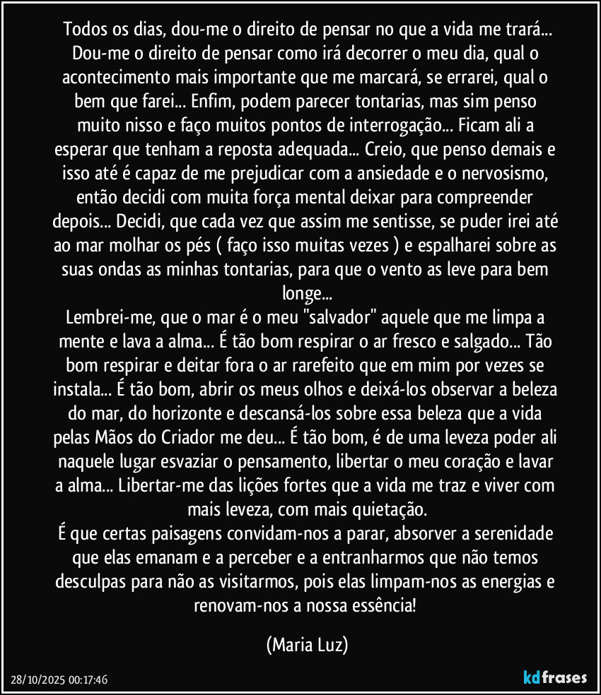 Todos os dias, dou-me o direito de pensar no que a vida me trará...
Dou-me o direito de pensar como irá decorrer o meu dia, qual o acontecimento mais importante que me marcará, se errarei, qual o bem que farei... Enfim, podem parecer tontarias, mas sim penso muito nisso e faço muitos pontos de interrogação... Ficam ali a esperar que tenham a reposta adequada... Creio, que penso demais e isso até é capaz de me prejudicar com a ansiedade e o nervosismo, então decidi com muita força mental deixar para  compreender depois... Decidi, que cada vez que assim me sentisse, se puder irei até ao mar molhar os pés ( faço isso muitas vezes ) e espalharei sobre as suas ondas as minhas tontarias, para que o vento as leve para bem longe...
Lembrei-me, que o mar é o meu "salvador" aquele que me limpa a mente e lava a alma... É tão bom respirar o ar fresco e salgado... Tão bom respirar e deitar fora o ar rarefeito que em mim por vezes se instala... É tão bom, abrir os meus olhos e deixá-los observar a beleza do mar, do horizonte e descansá-los sobre essa beleza que a vida pelas Mãos do Criador me deu... É tão bom, é de uma leveza poder ali naquele lugar esvaziar o pensamento, libertar o meu coração e lavar a alma... Libertar-me das lições fortes que a vida me traz e viver com mais leveza, com mais quietação.
É que certas  paisagens convidam-nos a parar, absorver a serenidade que elas emanam e a perceber e a entranharmos que não temos  desculpas para não as visitarmos, pois elas limpam-nos as energias e renovam-nos a nossa essência! (Maria Luz)