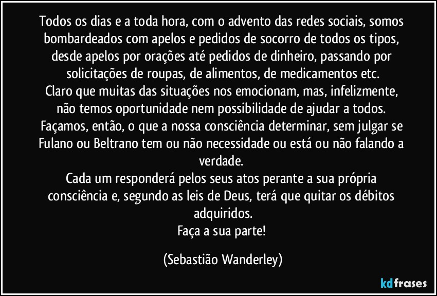 Todos os dias e a toda hora, com o advento das redes sociais, somos bombardeados com apelos e pedidos de socorro de todos os tipos, desde apelos por orações até pedidos de dinheiro, passando por solicitações de roupas, de alimentos, de medicamentos etc.
Claro que muitas das situações nos emocionam, mas, infelizmente, não temos oportunidade nem possibilidade de ajudar a todos. Façamos, então, o que a nossa consciência determinar, sem julgar se Fulano ou Beltrano tem ou não necessidade ou está ou não falando a verdade. 
Cada um responderá pelos seus atos perante a sua própria consciência e, segundo as leis de Deus, terá que quitar os débitos adquiridos.
Faça a sua parte! (Sebastião Wanderley)