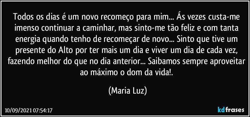 Todos os dias é um novo recomeço para mim... Ás vezes custa-me imenso continuar a caminhar, mas sinto-me tão feliz e com tanta energia quando tenho de recomeçar de novo... Sinto que tive um presente do Alto por ter mais um dia e viver um dia de cada vez, fazendo melhor do que no dia anterior... Saibamos sempre aproveitar ao máximo o dom da vida!. (Maria Luz)