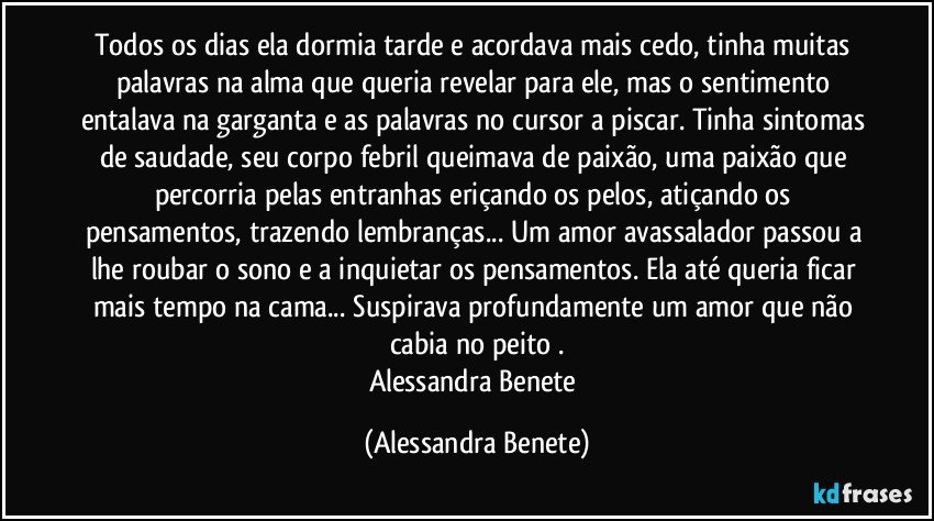 Todos os dias ela dormia tarde e acordava mais cedo, tinha muitas palavras na alma que queria revelar para ele, mas o sentimento entalava na garganta e as palavras no cursor a piscar. Tinha sintomas de saudade, seu corpo febril queimava de paixão, uma paixão que percorria pelas entranhas eriçando os pelos, atiçando os pensamentos, trazendo lembranças... Um amor avassalador passou a lhe roubar o sono e a inquietar os pensamentos. Ela até queria ficar mais tempo na cama... Suspirava profundamente um amor que não cabia no peito .
Alessandra Benete (Alessandra Benete)