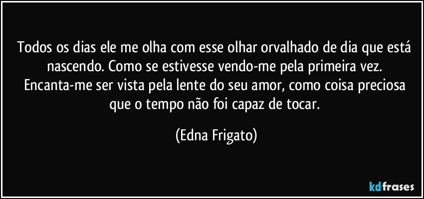 Todos os dias ele me olha com esse olhar orvalhado de dia que está nascendo. Como se estivesse vendo-me  pela primeira vez.  Encanta-me ser vista pela lente do seu amor, como coisa preciosa que o tempo não foi capaz de tocar. (Edna Frigato)