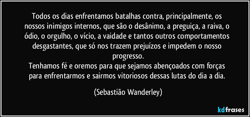 Todos os dias enfrentamos batalhas contra, principalmente, os nossos inimigos internos, que são o desânimo, a preguiça, a raiva, o ódio, o orgulho, o vício, a vaidade e tantos outros comportamentos desgastantes, que só nos trazem prejuízos e impedem o nosso progresso.
Tenhamos fé e oremos para que sejamos abençoados com forças para enfrentarmos e sairmos vitoriosos dessas lutas do dia a dia. (Sebastião Wanderley)