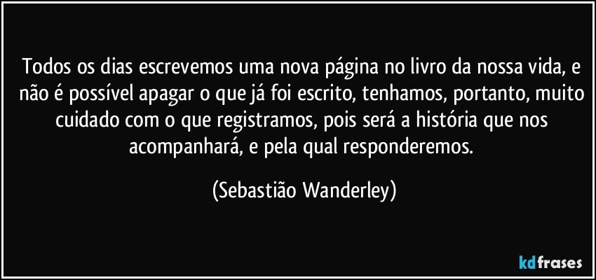 Todos os dias escrevemos uma nova página no livro da nossa vida, e não é possível apagar o que já foi escrito, tenhamos, portanto, muito cuidado com o que registramos, pois será a história que nos acompanhará, e pela qual responderemos. (Sebastião Wanderley)