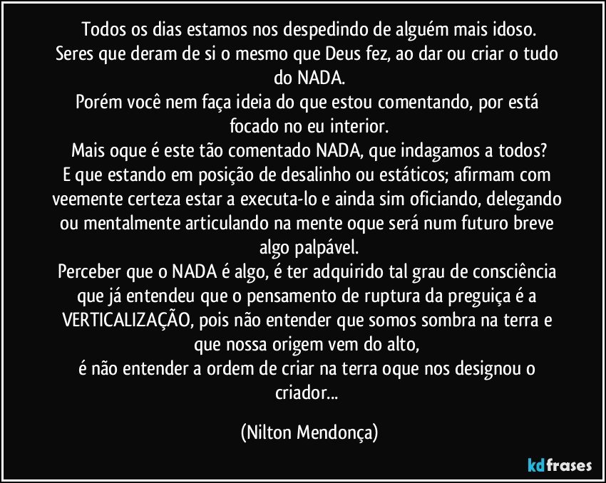 Todos os dias estamos nos despedindo de alguém mais idoso.
Seres que deram de si o mesmo que Deus fez, ao dar ou criar o tudo do NADA.
Porém você nem faça ideia do que estou comentando, por está focado no eu interior.
Mais oque é este tão comentado NADA, que indagamos a todos?
E que estando em posição de desalinho ou estáticos; afirmam com veemente certeza estar a executa-lo e ainda sim oficiando, delegando ou mentalmente articulando na mente oque será num futuro breve algo palpável.
Perceber que o NADA é algo, é ter adquirido tal grau de consciência que já entendeu que o pensamento de ruptura da preguiça é a VERTICALIZAÇÃO, pois não entender que somos sombra na terra e que nossa origem vem do alto, 
é não entender a ordem de criar na terra oque nos designou o criador... (Nilton Mendonça)