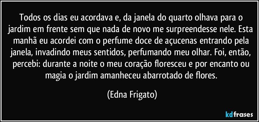 Todos os dias eu acordava e, da janela do  quarto olhava para o jardim em frente sem que nada de novo me surpreendesse nele. Esta manhã eu acordei com o perfume doce de açucenas entrando pela janela, invadindo meus sentidos, perfumando meu olhar. Foi, então,  percebi: durante a noite o meu coração floresceu e por encanto ou magia o jardim amanheceu abarrotado de flores. (Edna Frigato)