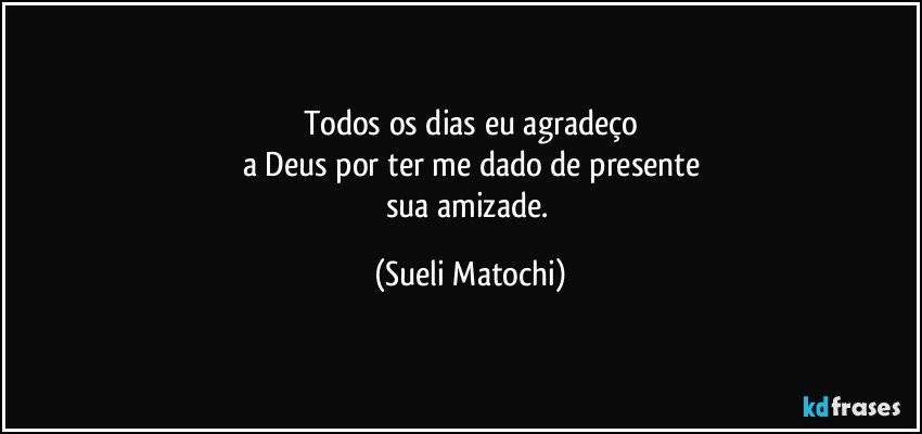 Todos os dias eu agradeço
a Deus por ter me dado de presente
sua amizade. (Sueli Matochi)