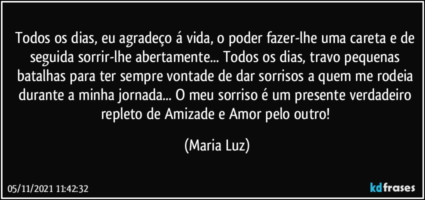 Todos os dias, eu agradeço á vida, o poder fazer-lhe uma careta e de seguida sorrir-lhe abertamente... Todos os dias, travo pequenas batalhas para ter sempre vontade de dar sorrisos a quem me rodeia durante a minha jornada... O meu sorriso é um presente verdadeiro repleto de Amizade e Amor pelo outro! (Maria Luz)