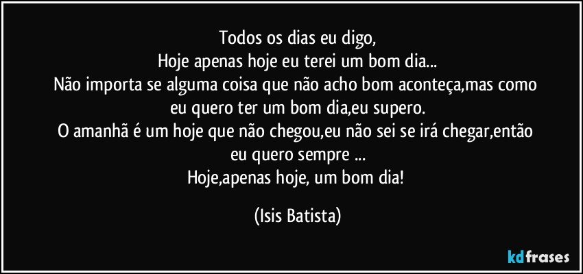 Todos os dias eu digo,
Hoje apenas hoje eu terei um bom dia...
Não importa se alguma coisa que não acho bom aconteça,mas como eu quero ter um bom dia,eu supero.
O amanhã é um hoje que não chegou,eu não sei se irá chegar,então eu quero sempre ...
Hoje,apenas hoje, um bom dia! (Isis Batista)