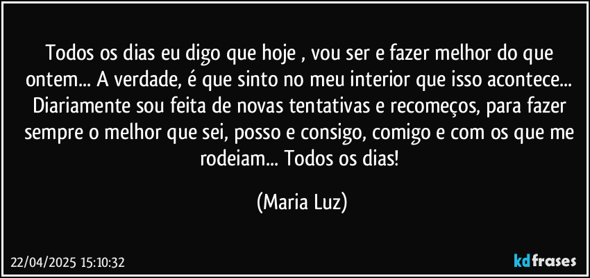 Todos os dias eu digo que hoje , vou ser e fazer melhor do que ontem... A verdade, é que sinto no meu interior que isso acontece... Diariamente sou feita de novas tentativas e recomeços, para fazer sempre o melhor que sei, posso e consigo, comigo e com os que me rodeiam... Todos os dias! (Maria Luz)