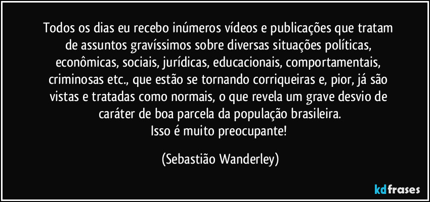 Todos os dias eu recebo inúmeros vídeos e publicações que tratam de assuntos gravíssimos sobre diversas situações políticas, econômicas, sociais, jurídicas, educacionais, comportamentais, criminosas etc., que estão se tornando corriqueiras e, pior, já são vistas e tratadas como normais, o que revela um grave desvio de caráter de boa parcela da população brasileira.
Isso é muito preocupante! (Sebastião Wanderley)