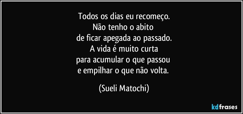 Todos os dias eu recomeço.
Não tenho o abito 
de ficar apegada ao passado.
A vida é muito curta
para acumular o que passou 
e empilhar o que não volta. (Sueli Matochi)