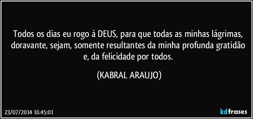 Todos os dias eu rogo à DEUS, para que todas as minhas lágrimas, doravante, sejam, somente resultantes da minha profunda gratidão e, da felicidade por todos. (KABRAL ARAUJO)