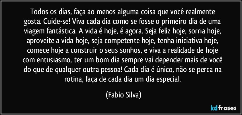 Todos os dias, faça ao menos alguma coisa que você realmente gosta. Cuide-se! Viva cada dia como se fosse o primeiro dia de uma viagem fantástica. A vida é hoje, é agora. Seja feliz hoje, sorria hoje, aproveite a vida hoje, seja competente hoje, tenha iniciativa hoje, comece hoje a construir o seus sonhos, e viva a realidade de hoje com entusiasmo, ter um bom dia sempre vai depender mais de você do que de qualquer outra pessoa! Cada dia é único, não se perca na rotina, faça de cada dia um dia especial. (Fabio Silva)