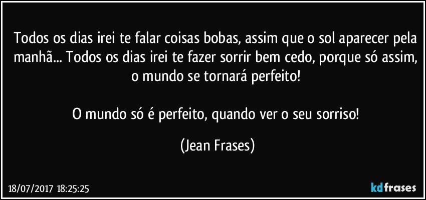 Todos os dias irei te falar coisas bobas, assim que o sol aparecer pela manhã... Todos os dias irei te fazer sorrir bem cedo, porque só assim, o mundo se tornará perfeito! 

O mundo só é perfeito, quando ver o seu sorriso! (Jean Frases)