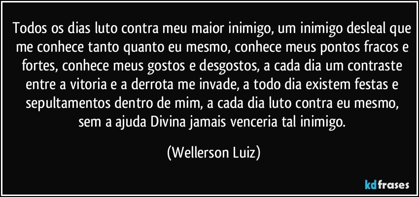 Todos os dias luto contra meu maior inimigo, um inimigo desleal que me conhece tanto quanto eu mesmo, conhece meus pontos fracos e fortes, conhece meus gostos e desgostos, a cada dia um contraste entre a vitoria e a derrota me invade, a todo dia existem festas e sepultamentos dentro de mim, a cada dia luto contra eu mesmo, sem a ajuda Divina jamais venceria tal inimigo. (Wellerson Luiz)