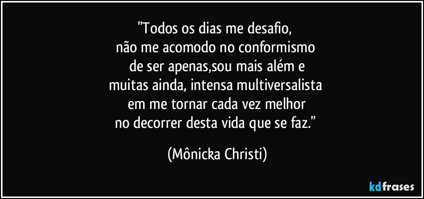 "Todos os dias me desafio, 
não me acomodo no conformismo 
de ser apenas,sou mais além e
muitas  ainda, intensa multiversalista 
em me tornar cada vez melhor
no decorrer desta vida que se faz." (Mônicka Christi)