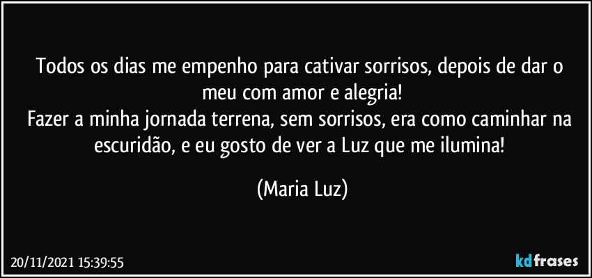 Todos os dias me empenho para cativar sorrisos, depois de dar o meu com amor e alegria!
Fazer a minha jornada terrena, sem sorrisos, era como caminhar na escuridão, e eu gosto de ver a Luz que me ilumina! (Maria Luz)