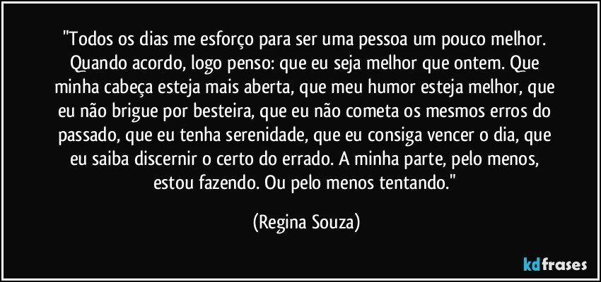 "Todos os dias me esforço para ser uma pessoa um pouco melhor. Quando acordo, logo penso: que eu seja melhor que ontem. Que minha cabeça esteja mais aberta, que meu humor esteja melhor, que eu não brigue por besteira, que eu não cometa os mesmos erros do passado, que eu tenha serenidade, que eu consiga vencer o dia, que eu saiba discernir o certo do errado. A minha parte, pelo menos, estou fazendo. Ou pelo menos tentando." (Regina Souza)