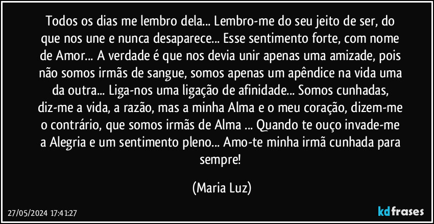 Todos os dias me lembro dela... Lembro-me do seu jeito de ser, do que nos une e nunca desaparece... Esse sentimento forte, com nome de Amor... A verdade é que nos devia unir apenas uma amizade, pois não somos irmãs de sangue, somos apenas um apêndice na vida uma da outra... Liga-nos uma ligação de afinidade... Somos cunhadas, diz-me a vida, a razão, mas a minha Alma e o meu coração, dizem-me o contrário, que somos irmãs de Alma ... Quando te ouço invade-me a Alegria e um sentimento pleno... Amo-te minha irmã/cunhada para sempre! (Maria Luz)