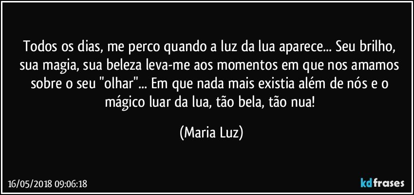 Todos os dias, me perco quando a luz da lua aparece... Seu brilho, sua magia, sua beleza leva-me aos momentos em que nos amamos sobre o seu "olhar"... Em que nada mais existia além de nós e o mágico luar da lua, tão bela, tão nua! (Maria Luz)