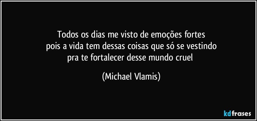 Todos os dias me visto de emoções fortes
pois a vida tem dessas coisas que só se vestindo
pra te fortalecer desse mundo cruel (Michael Vlamis)