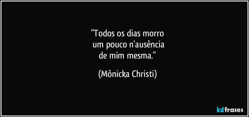 "Todos os dias morro
 um pouco n'ausência
 de mim mesma." (Mônicka Christi)