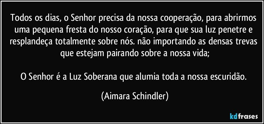 Todos os dias, o Senhor precisa da nossa cooperação, para abrirmos uma pequena fresta do nosso coração, para que sua luz  penetre e resplandeça totalmente sobre nós. não importando as densas trevas que estejam pairando sobre a nossa vida;

O Senhor é a Luz Soberana que alumia toda a nossa escuridão. (Aimara Schindler)