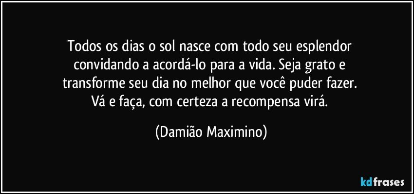 Todos os dias o sol nasce com todo seu esplendor 
convidando a acordá-lo para a vida. Seja grato e 
transforme seu dia no melhor que você puder fazer. 
Vá e faça, com certeza a recompensa virá. (Damião Maximino)