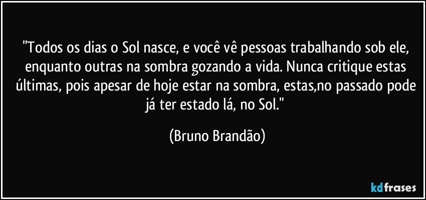 "Todos os dias o Sol nasce, e você vê pessoas trabalhando sob ele, enquanto outras na sombra gozando a vida. Nunca critique estas últimas, pois apesar de hoje estar na sombra, estas,no passado pode já ter estado lá, no Sol." (Bruno Brandão)