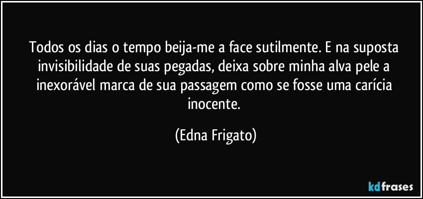 Todos os dias o tempo beija-me a face sutilmente. E na suposta invisibilidade de suas pegadas, deixa sobre minha alva pele a inexorável marca de sua passagem como se fosse uma carícia inocente. (Edna Frigato)