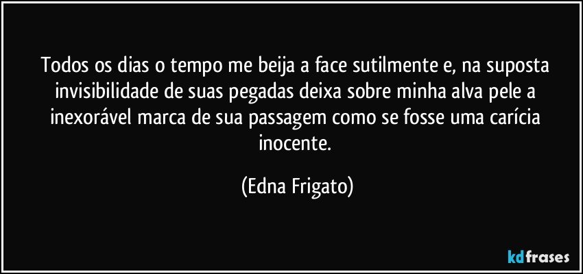 Todos os dias o tempo me beija a face sutilmente e, na suposta invisibilidade de suas pegadas deixa sobre minha alva pele a inexorável marca de sua passagem como se fosse uma carícia inocente. (Edna Frigato)