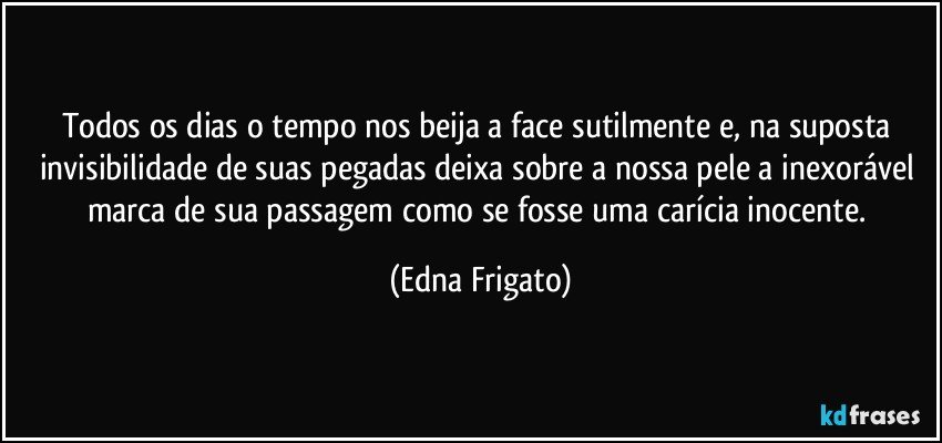 Todos os dias o tempo nos beija a face sutilmente e, na suposta invisibilidade de suas pegadas deixa sobre a nossa pele a inexorável marca de sua passagem como se fosse uma carícia inocente. (Edna Frigato)