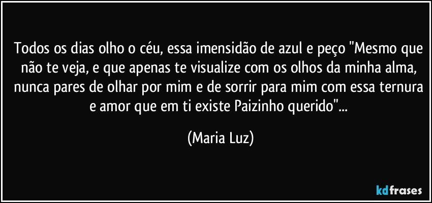 Todos os dias olho o céu, essa imensidão de azul e peço "Mesmo que não te veja, e que apenas te visualize com os  olhos da minha alma, nunca pares de olhar por mim e de sorrir para mim com essa ternura e amor que em ti existe Paizinho querido"... (Maria Luz)