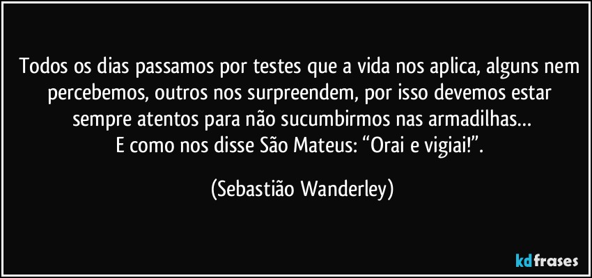 Todos os dias passamos por testes que a vida nos aplica, alguns nem percebemos, outros nos surpreendem, por isso devemos estar sempre atentos para não sucumbirmos nas armadilhas…
E como nos disse São Mateus: “Orai e vigiai!”. (Sebastião Wanderley)