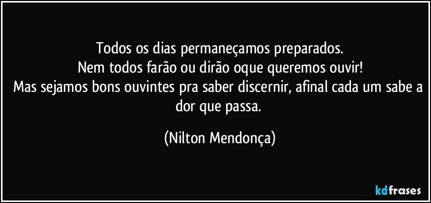 Todos os dias permaneçamos preparados.
Nem todos farão ou dirão  oque queremos ouvir!
Mas sejamos bons ouvintes pra saber discernir, afinal cada um sabe a dor que passa. (Nilton Mendonça)