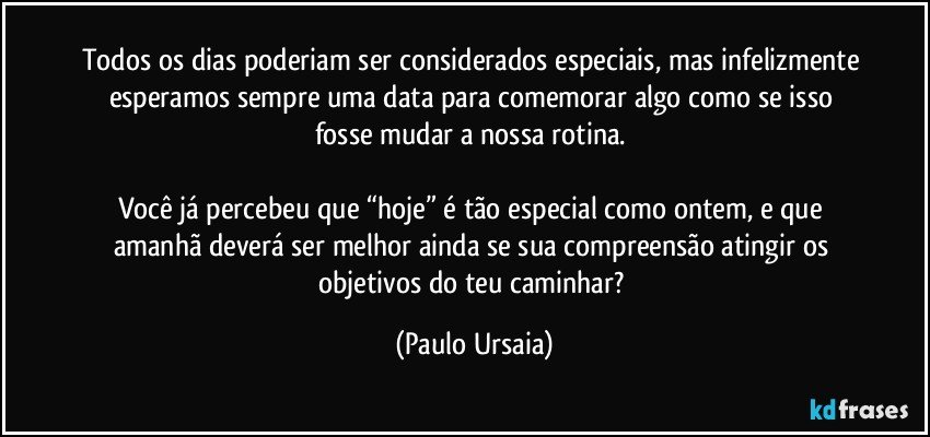 Todos os dias poderiam ser considerados especiais, mas infelizmente esperamos sempre uma data para comemorar algo como se isso fosse mudar a nossa rotina. 

Você já percebeu que “hoje” é tão especial como ontem, e que amanhã deverá ser melhor ainda se sua compreensão atingir os objetivos do teu caminhar? (Paulo Ursaia)