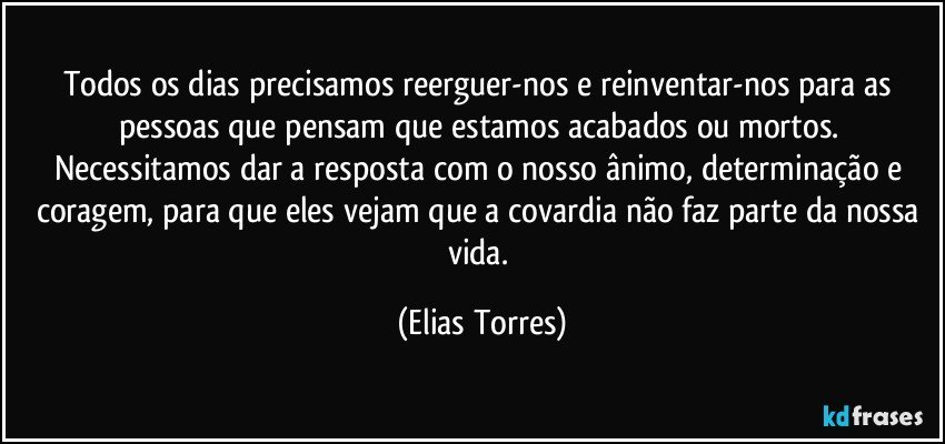 Todos os dias precisamos reerguer-nos e reinventar-nos para as pessoas que pensam que estamos acabados ou mortos. Necessitamos dar a resposta com o nosso ânimo, determinação e coragem, para que eles vejam que a covardia não faz parte da nossa vida. (Elias Torres)